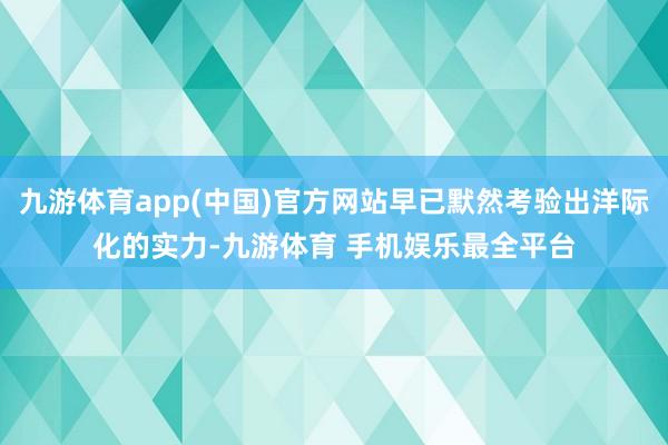 九游体育app(中国)官方网站早已默然考验出洋际化的实力-九游体育 手机娱乐最全平台