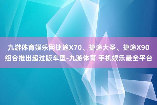 九游体育娱乐网捷途X70、捷途大圣、捷途X90组合推出超过版车型-九游体育 手机娱乐最全平台