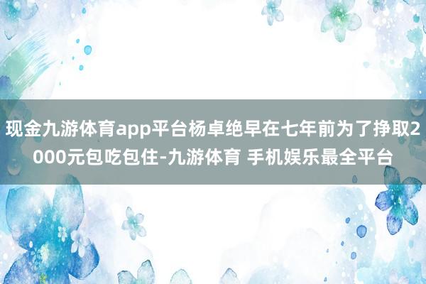 现金九游体育app平台杨卓绝早在七年前为了挣取2000元包吃包住-九游体育 手机娱乐最全平台