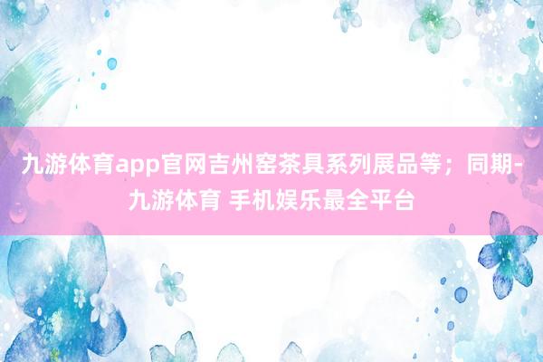九游体育app官网吉州窑茶具系列展品等;同期-九游体育 手机娱乐最全平台