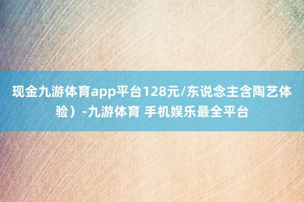 现金九游体育app平台128元/东说念主含陶艺体验）-九游体育 手机娱乐最全平台