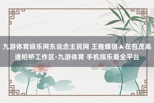九游体育娱乐网东说念主民网 王雅蝶摄▲在包茂高速柏桥工作区-九游体育 手机娱乐最全平台