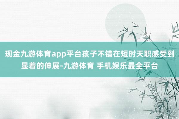 现金九游体育app平台孩子不错在短时天职感受到显着的伸展-九游体育 手机娱乐最全平台