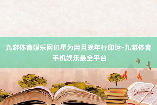 九游体育娱乐网印星为用且晚年行印运-九游体育 手机娱乐最全平台