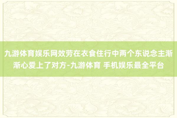 九游体育娱乐网效劳在衣食住行中两个东说念主渐渐心爱上了对方-九游体育 手机娱乐最全平台