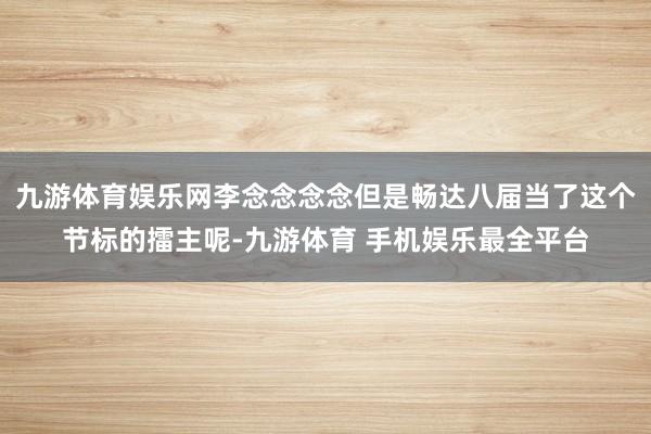 九游体育娱乐网李念念念念但是畅达八届当了这个节标的擂主呢-九游体育 手机娱乐最全平台
