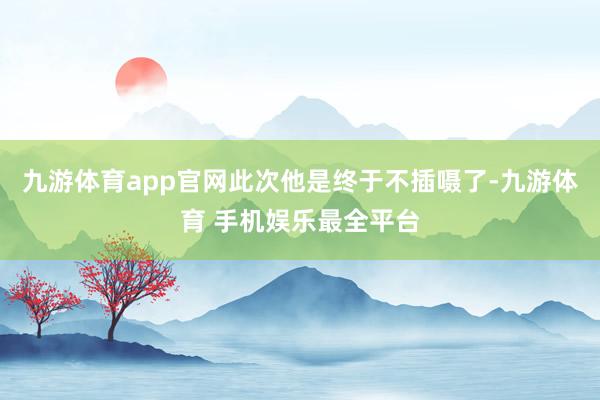 九游体育app官网此次他是终于不插嗫了-九游体育 手机娱乐最全平台
