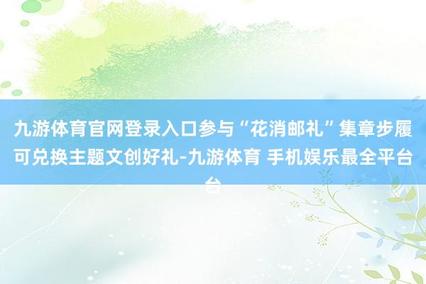 九游体育官网登录入口参与“花消邮礼”集章步履可兑换主题文创好礼-九游体育 手机娱乐最全平台
