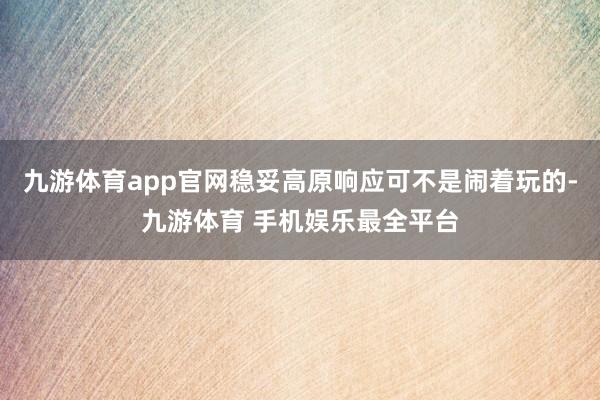 九游体育app官网稳妥高原响应可不是闹着玩的-九游体育 手机娱乐最全平台
