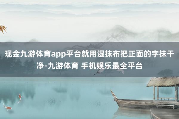 现金九游体育app平台就用湿抹布把正面的字抹干净-九游体育 手机娱乐最全平台