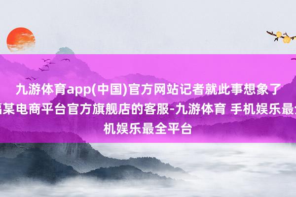 九游体育app(中国)官方网站记者就此事想象了周大福某电商平台官方旗舰店的客服-九游体育 手机娱乐最全平台