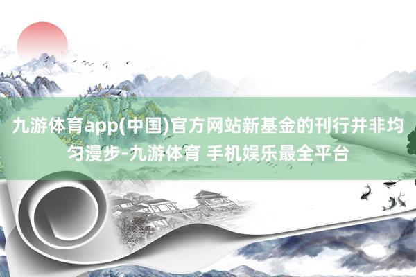 九游体育app(中国)官方网站新基金的刊行并非均匀漫步-九游体育 手机娱乐最全平台