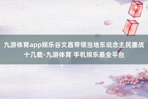 九游体育app娱乐谷文昌带领当地东说念主民鏖战十几载-九游体育 手机娱乐最全平台