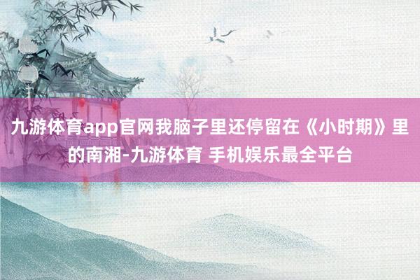 九游体育app官网我脑子里还停留在《小时期》里的南湘-九游体育 手机娱乐最全平台