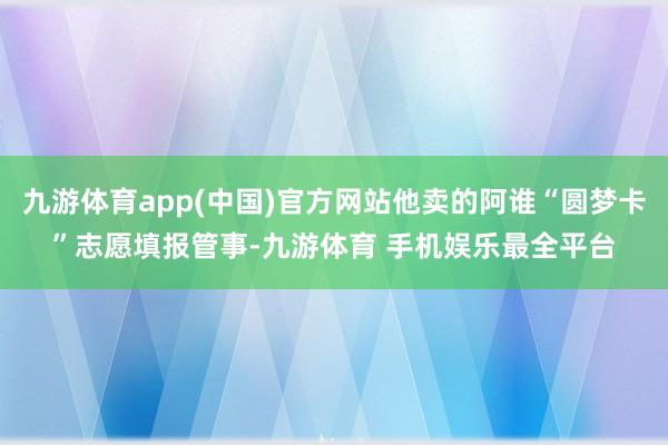 九游体育app(中国)官方网站他卖的阿谁“圆梦卡”志愿填报管事-九游体育 手机娱乐最全平台