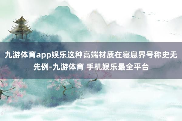 九游体育app娱乐这种高端材质在寝息界号称史无先例-九游体育 手机娱乐最全平台