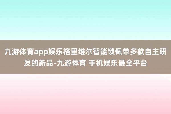 九游体育app娱乐格里维尔智能锁佩带多款自主研发的新品-九游体育 手机娱乐最全平台