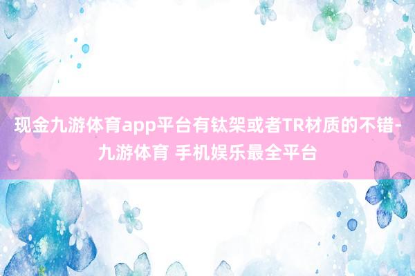 现金九游体育app平台有钛架或者TR材质的不错-九游体育 手机娱乐最全平台