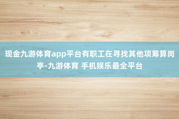 现金九游体育app平台有职工在寻找其他项筹算岗亭-九游体育 手机娱乐最全平台