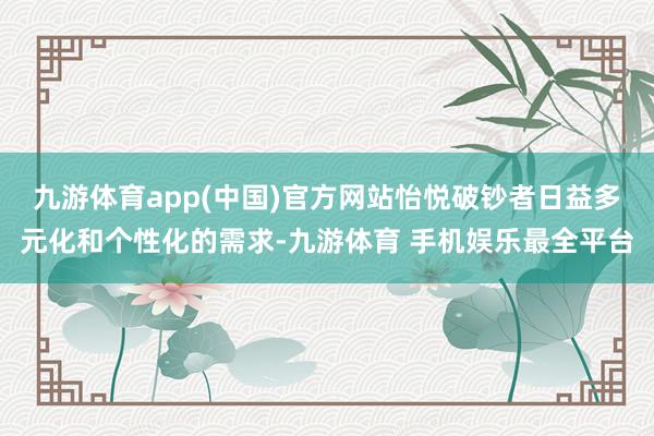 九游体育app(中国)官方网站怡悦破钞者日益多元化和个性化的需求-九游体育 手机娱乐最全平台