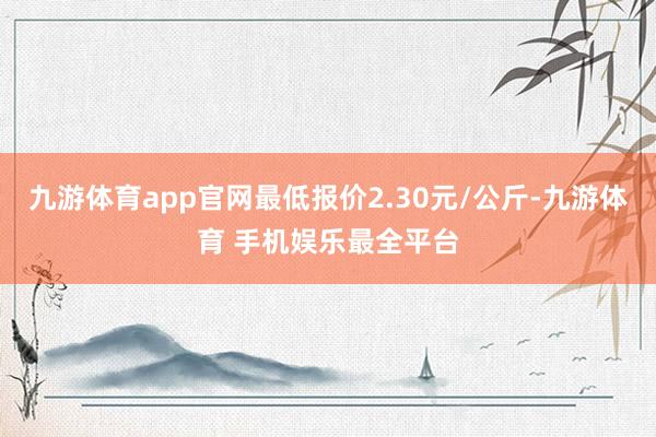 九游体育app官网最低报价2.30元/公斤-九游体育 手机娱乐最全平台