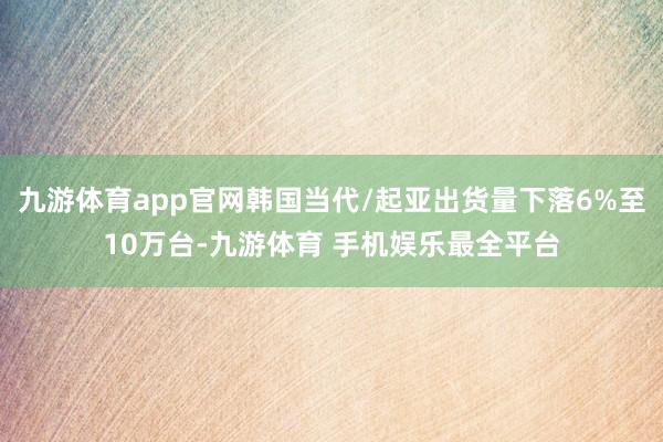 九游体育app官网韩国当代/起亚出货量下落6%至10万台-九游体育 手机娱乐最全平台
