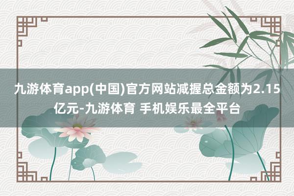 九游体育app(中国)官方网站减握总金额为2.15亿元-九游体育 手机娱乐最全平台
