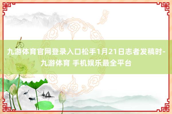 九游体育官网登录入口松手1月21日志者发稿时-九游体育 手机娱乐最全平台