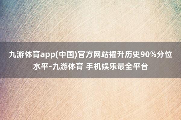 九游体育app(中国)官方网站擢升历史90%分位水平-九游体育 手机娱乐最全平台