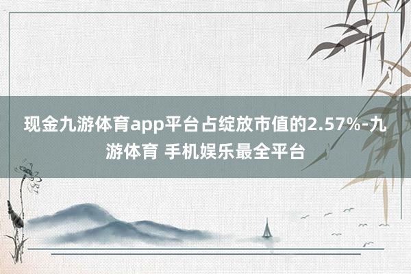 现金九游体育app平台占绽放市值的2.57%-九游体育 手机娱乐最全平台