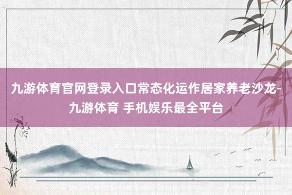 九游体育官网登录入口常态化运作居家养老沙龙-九游体育 手机娱乐最全平台