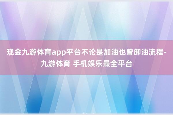 现金九游体育app平台不论是加油也曾卸油流程-九游体育 手机娱乐最全平台