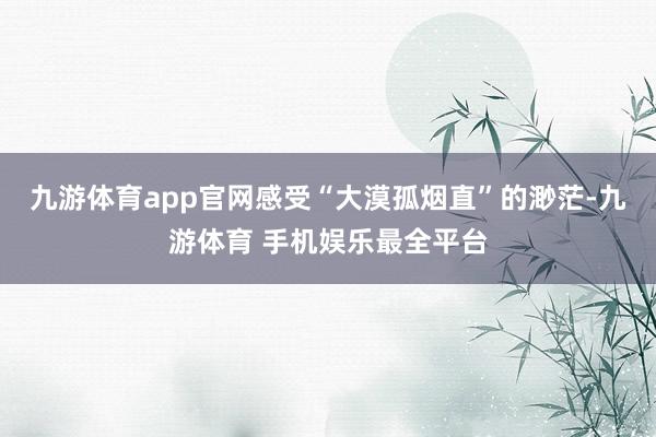 九游体育app官网感受“大漠孤烟直”的渺茫-九游体育 手机娱乐最全平台