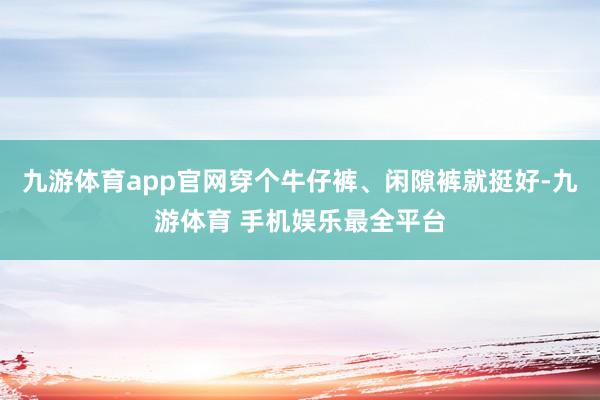九游体育app官网穿个牛仔裤、闲隙裤就挺好-九游体育 手机娱乐最全平台