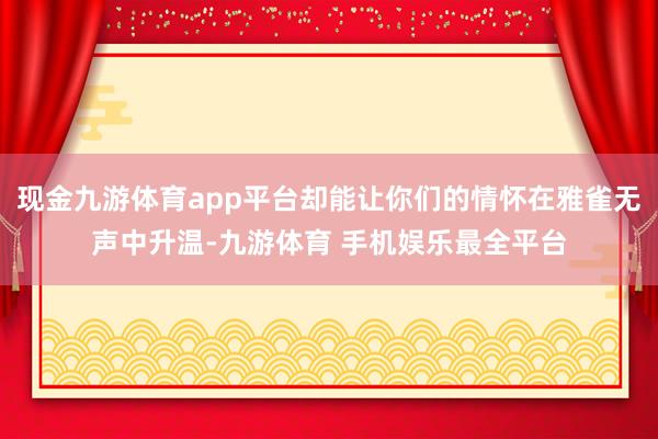 现金九游体育app平台却能让你们的情怀在雅雀无声中升温-九游体育 手机娱乐最全平台