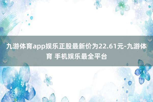 九游体育app娱乐正股最新价为22.61元-九游体育 手机娱乐最全平台