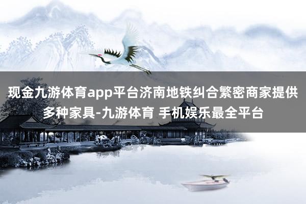 现金九游体育app平台济南地铁纠合繁密商家提供多种家具-九游体育 手机娱乐最全平台
