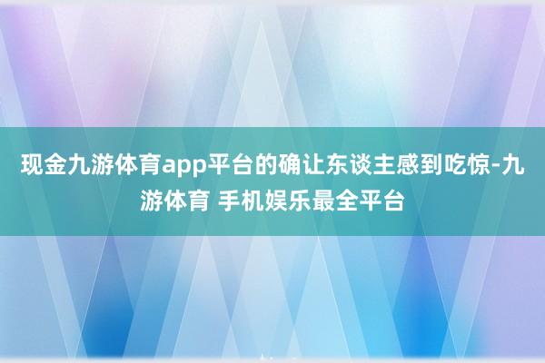 现金九游体育app平台的确让东谈主感到吃惊-九游体育 手机娱乐最全平台