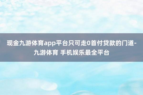 现金九游体育app平台只可走0首付贷款的门道-九游体育 手机娱乐最全平台