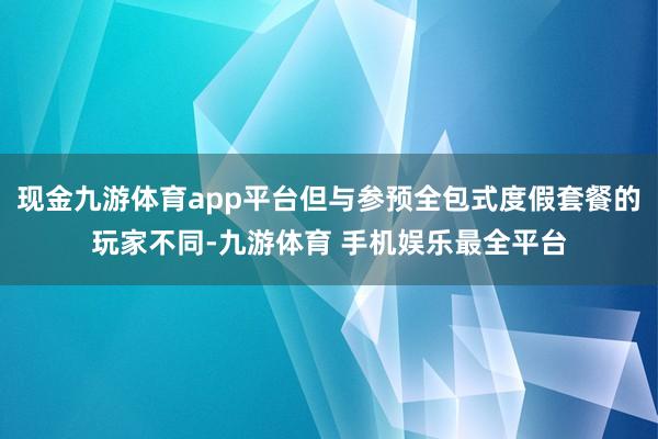 现金九游体育app平台但与参预全包式度假套餐的玩家不同-九游体育 手机娱乐最全平台