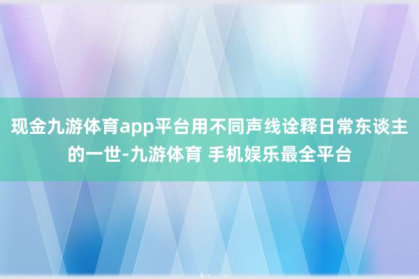 现金九游体育app平台用不同声线诠释日常东谈主的一世-九游体育 手机娱乐最全平台