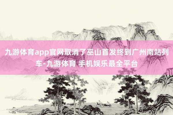 九游体育app官网取消了巫山首发终到广州南站列车-九游体育 手机娱乐最全平台