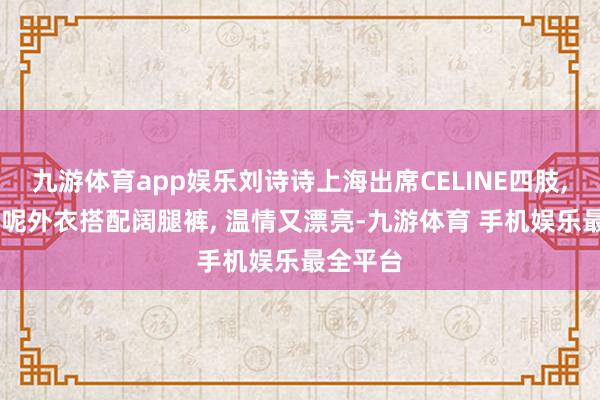 九游体育app娱乐刘诗诗上海出席CELINE四肢, 廓形毛呢外衣搭配阔腿裤, 温情又漂亮-九游体育 手机娱乐最全平台