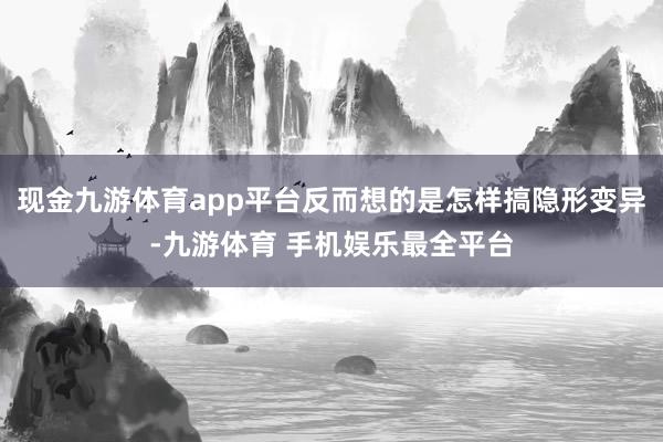 现金九游体育app平台反而想的是怎样搞隐形变异-九游体育 手机娱乐最全平台