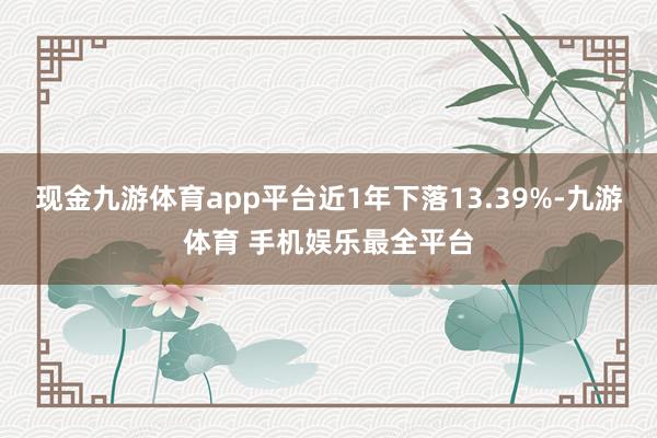 现金九游体育app平台近1年下落13.39%-九游体育 手机娱乐最全平台