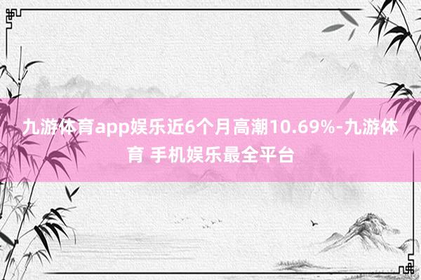 九游体育app娱乐近6个月高潮10.69%-九游体育 手机娱乐最全平台