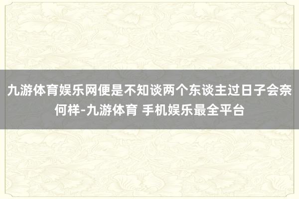 九游体育娱乐网便是不知谈两个东谈主过日子会奈何样-九游体育 手机娱乐最全平台