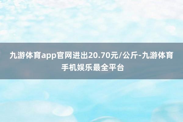 九游体育app官网进出20.70元/公斤-九游体育 手机娱乐最全平台