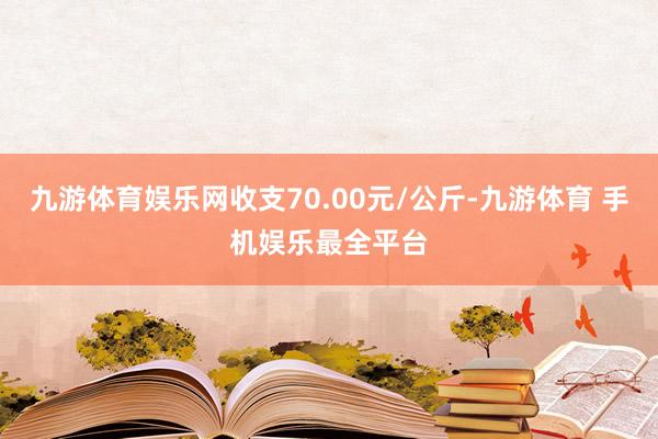九游体育娱乐网收支70.00元/公斤-九游体育 手机娱乐最全平台