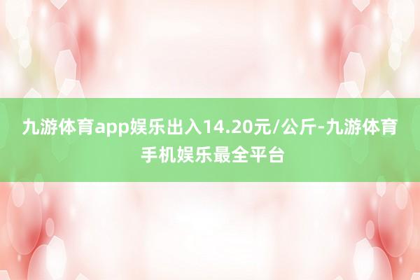 九游体育app娱乐出入14.20元/公斤-九游体育 手机娱乐最全平台